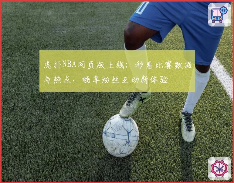 虎扑NBA网页版上线：秒看比赛数据与热点，畅享粉丝互动新体验