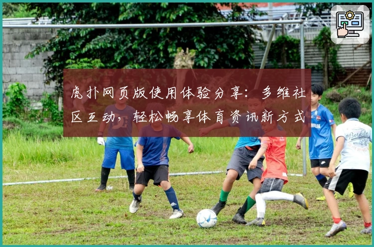 虎扑网页版使用体验分享：多维社区互动，轻松畅享体育资讯新方式