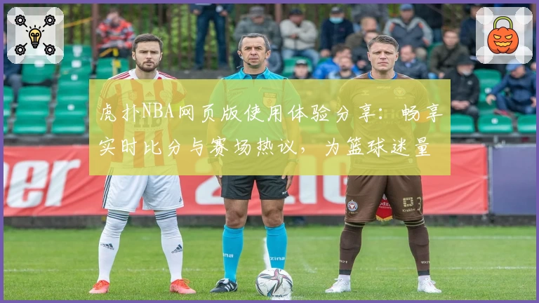 虎扑NBA网页版使用体验分享：畅享实时比分与赛场热议，为篮球迷量身打造