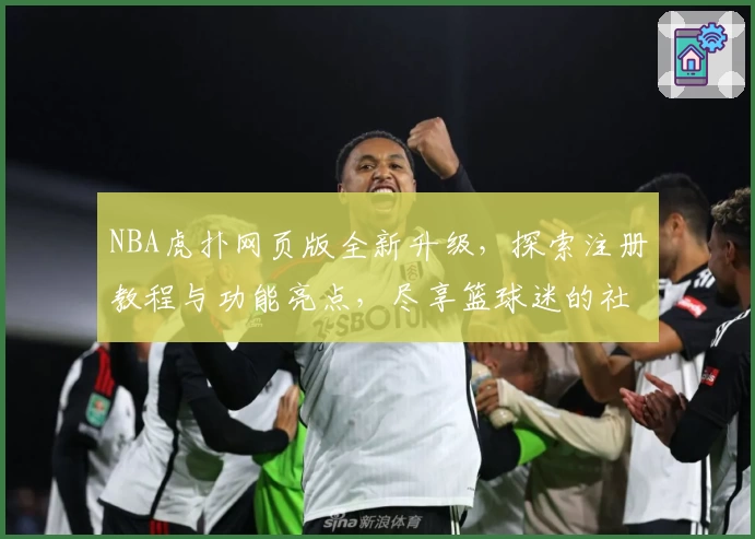 NBA虎扑网页版全新升级，探索注册教程与功能亮点，尽享篮球迷的社群互动体验