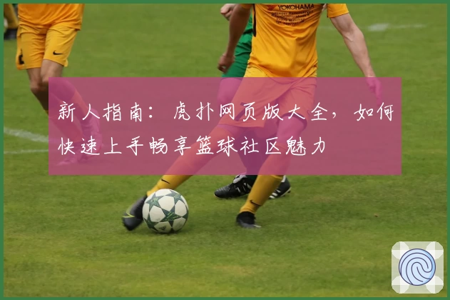 新人指南：虎扑网页版大全，如何快速上手畅享篮球社区魅力