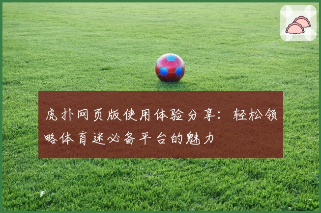 虎扑网页版使用体验分享：轻松领略体育迷必备平台的魅力