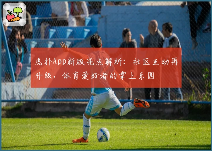 虎扑App新版亮点解析：社区互动再升级，体育爱好者的掌上乐园