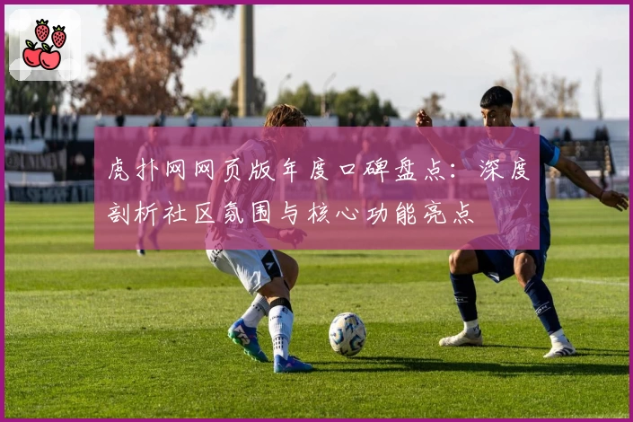 虎扑网网页版年度口碑盘点：深度剖析社区氛围与核心功能亮点