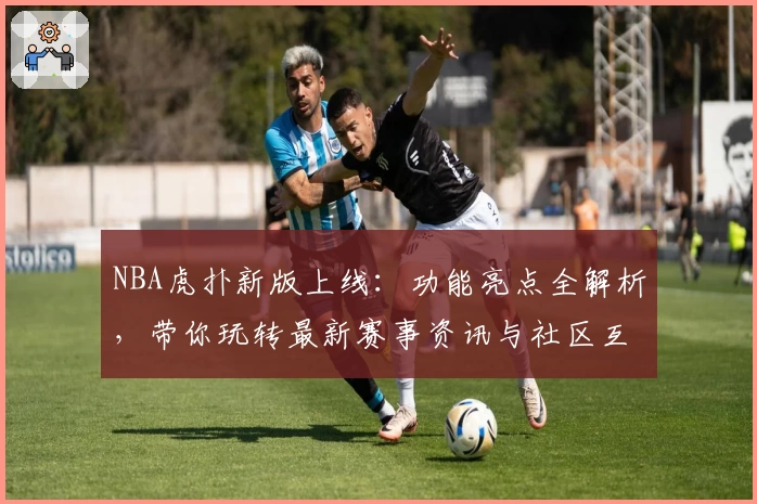 NBA虎扑新版上线：功能亮点全解析，带你玩转最新赛事资讯与社区互动体验