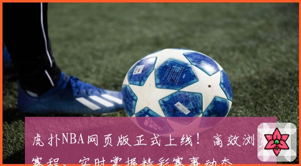 虎扑NBA网页版正式上线！高效浏览赛程、实时掌握精彩赛事动态
