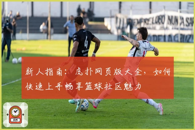 新人指南:虎扑网页版大全,如何快速上手畅享篮球社区魅力