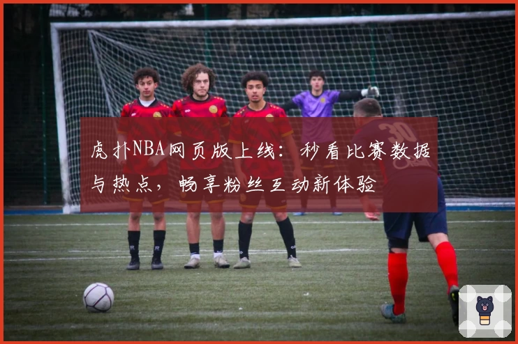 虎扑NBA网页版上线：秒看比赛数据与热点，畅享粉丝互动新体验