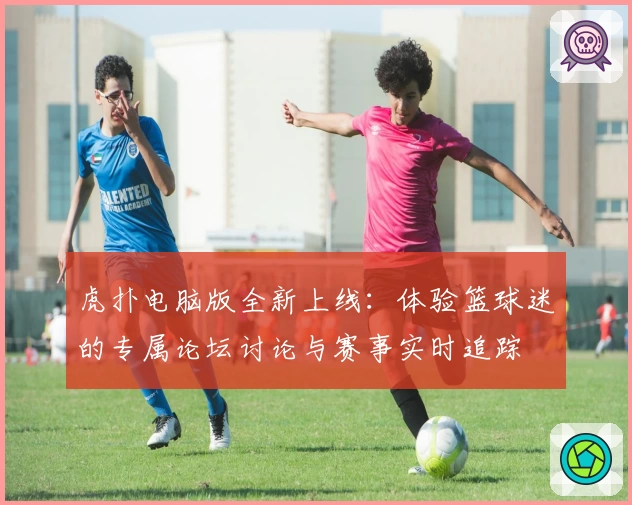 虎扑电脑版全新上线：体验篮球迷的专属论坛讨论与赛事实时追踪