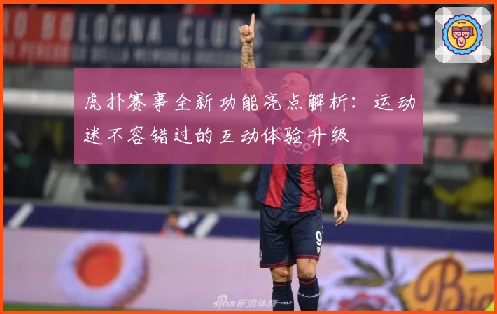 虎扑赛事全新功能亮点解析：运动迷不容错过的互动体验升级