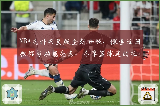 NBA虎扑网页版全新升级，探索注册教程与功能亮点，尽享篮球迷的社群互动体验