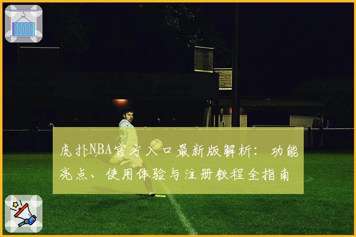 虎扑NBA官方入口最新版解析：功能亮点、使用体验与注册教程全指南