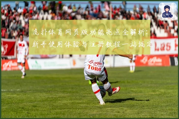 虎扑体育网页版功能亮点全解析：新手使用体验与注册教程一站搞定