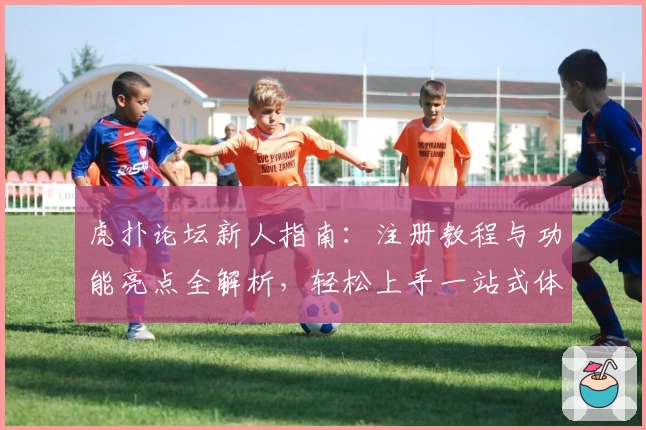 虎扑论坛新人指南：注册教程与功能亮点全解析，轻松上手一站式体验