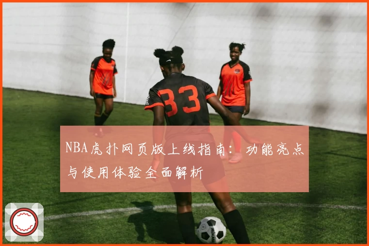 NBA虎扑网页版上线指南：功能亮点与使用体验全面解析
