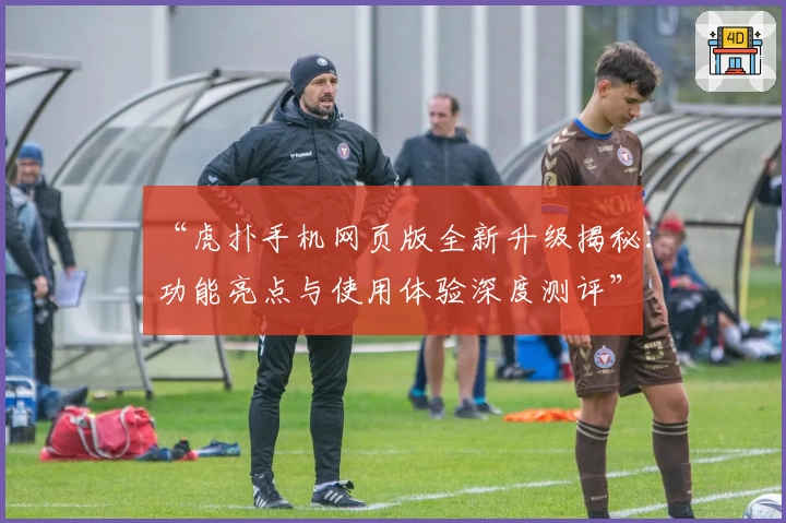 “虎扑手机网页版全新升级揭秘:功能亮点与使用体验深度测评”