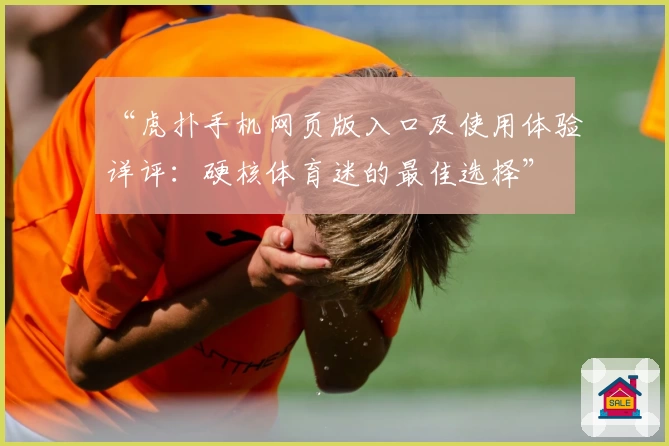 “虎扑手机网页版入口及使用体验详评：硬核体育迷的最佳选择”