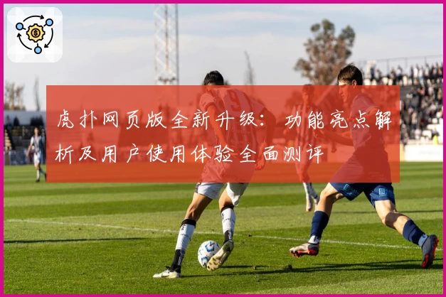 虎扑网页版全新升级：功能亮点解析及用户使用体验全面测评