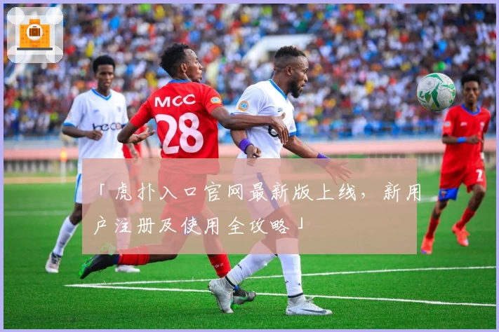 「虎扑入口官网最新版上线，新用户注册及使用全攻略」