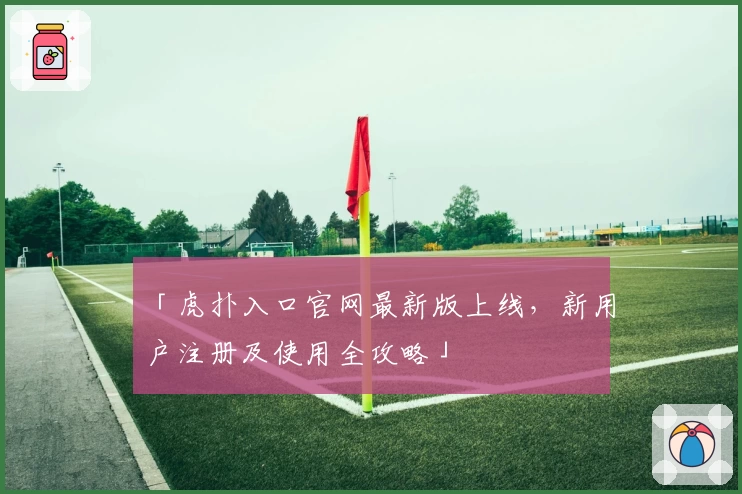 「虎扑入口官网最新版上线，新用户注册及使用全攻略」
