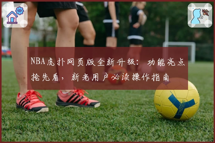NBA虎扑网页版全新升级:功能亮点抢先看,新老用户必读操作指南