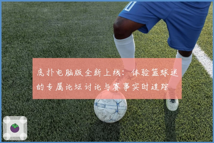 虎扑电脑版全新上线:体验篮球迷的专属论坛讨论与赛事实时追踪