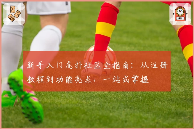 新手入门虎扑社区全指南：从注册教程到功能亮点，一站式掌握