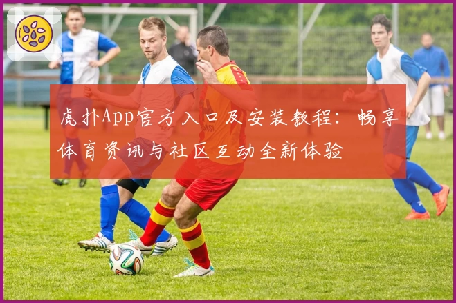 虎扑App官方入口及安装教程：畅享体育资讯与社区互动全新体验