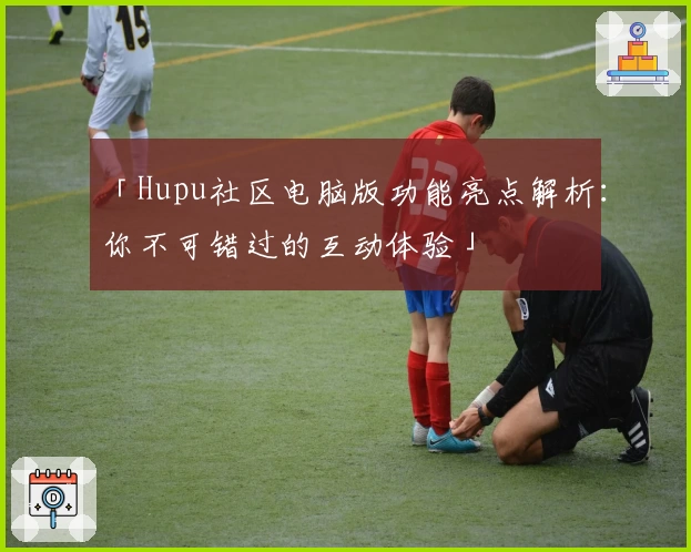 「Hupu社区电脑版功能亮点解析：你不可错过的互动体验」