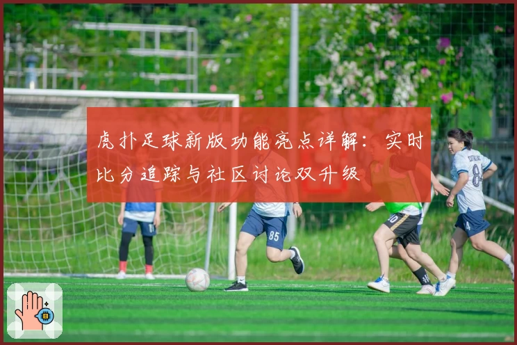 虎扑足球新版功能亮点详解：实时比分追踪与社区讨论双升级