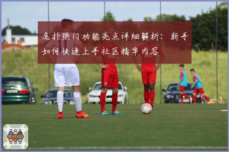 虎扑热门功能亮点详细解析:新手如何快速上手社区精华内容