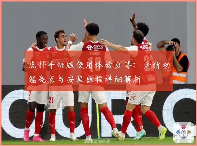 虎扑手机版使用体验分享：全新功能亮点与安装教程详细解析
