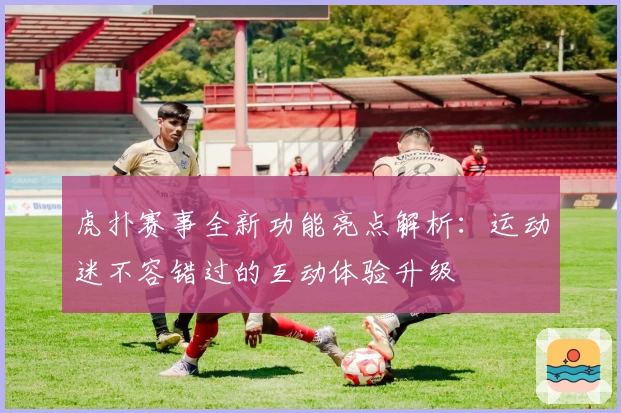 虎扑赛事全新功能亮点解析：运动迷不容错过的互动体验升级