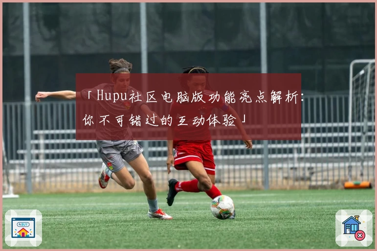 「Hupu社区电脑版功能亮点解析：你不可错过的互动体验」