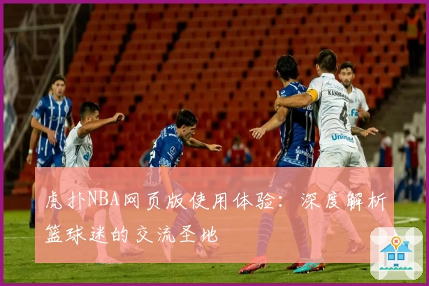 虎扑NBA网页版使用体验：深度解析篮球迷的交流圣地