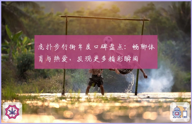 虎扑步行街年度口碑盘点：畅聊体育与热爱，发现更多精彩瞬间