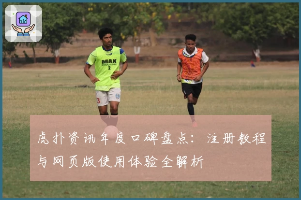 虎扑资讯年度口碑盘点：注册教程与网页版使用体验全解析