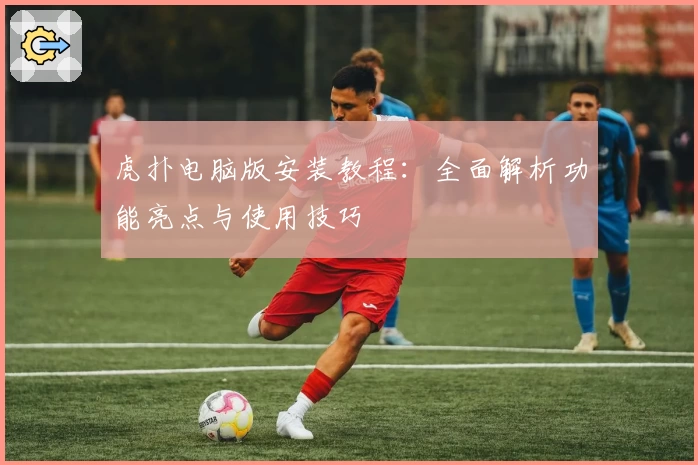 虎扑电脑版安装教程：全面解析功能亮点与使用技巧