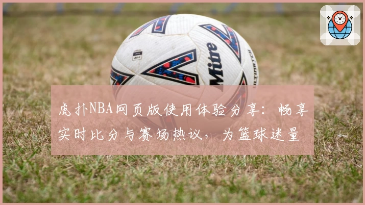 虎扑NBA网页版使用体验分享：畅享实时比分与赛场热议，为篮球迷量身打造