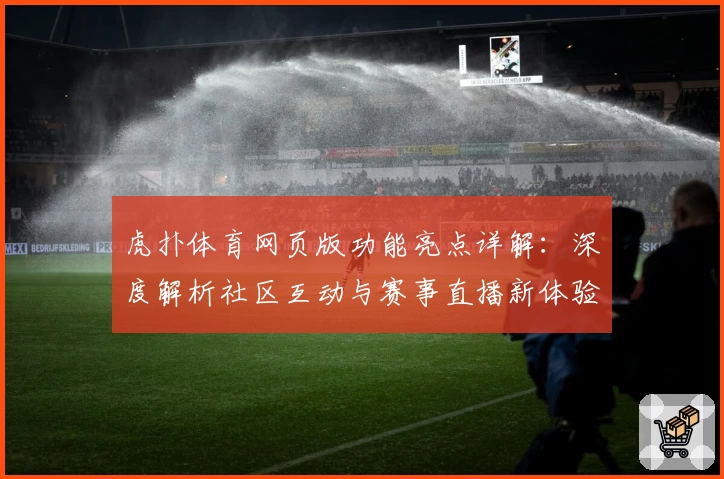虎扑体育网页版功能亮点详解：深度解析社区互动与赛事直播新体验