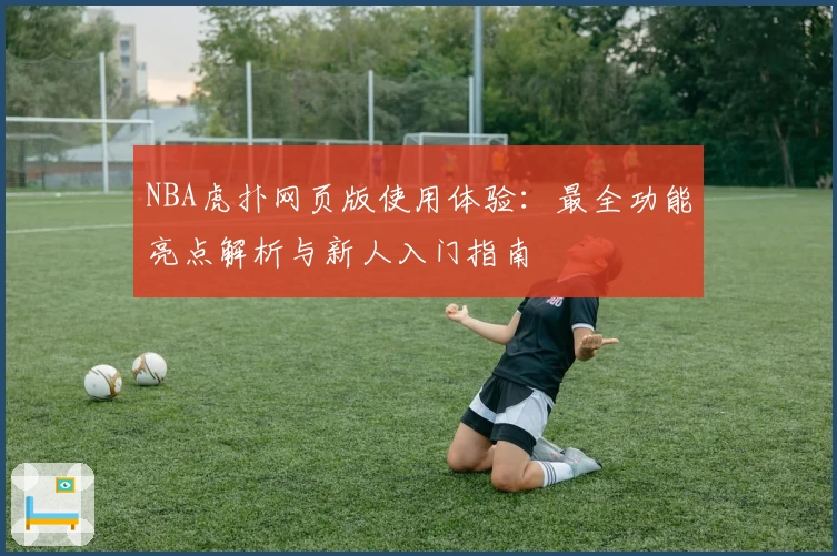 NBA虎扑网页版使用体验：最全功能亮点解析与新人入门指南