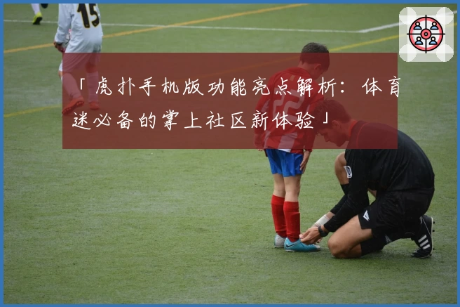 「虎扑手机版功能亮点解析：体育迷必备的掌上社区新体验」