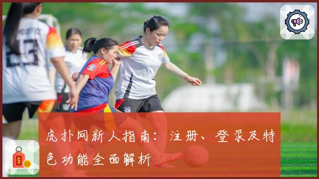 虎扑网新人指南：注册、登录及特色功能全面解析